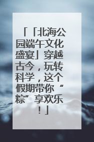「北海公园端午文化盛宴」穿越古今，玩转科学，这个假期带你“粽”享欢乐！