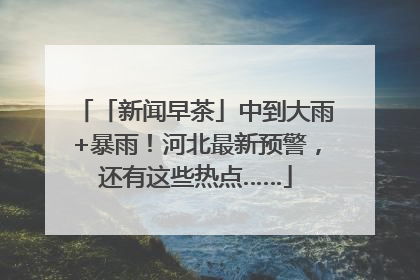 「新闻早茶」中到大雨+暴雨！河北最新预警，还有这些热点……