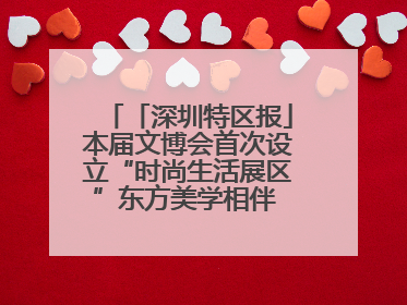 「深圳特区报」本届文博会首次设立“时尚生活展区”东方美学相伴 时尚生活呈现