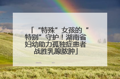 “特殊”女孩的“特别”守护！湖南省妇幼助力孤独症患者战胜乳腺脓肿