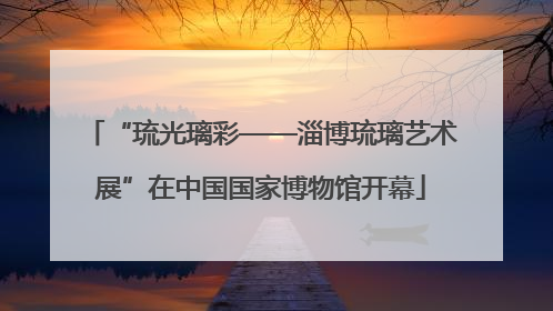 “琉光璃彩——淄博琉璃艺术展”在中国国家博物馆开幕