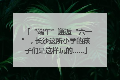 “端午”邂逅“六一”，长沙这所小学的孩子们是这样玩的……