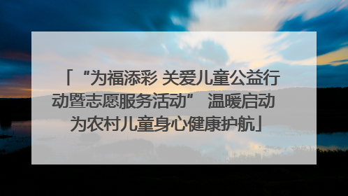 “为福添彩 关爱儿童公益行动暨志愿服务活动” 温暖启动 为农村儿童身心健康护航