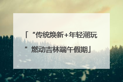 “传统焕新+年轻潮玩”燃动吉林端午假期