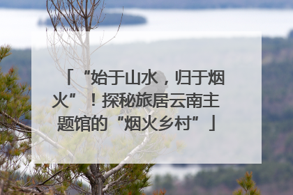 “始于山水，归于烟火”！探秘旅居云南主题馆的“烟火乡村”