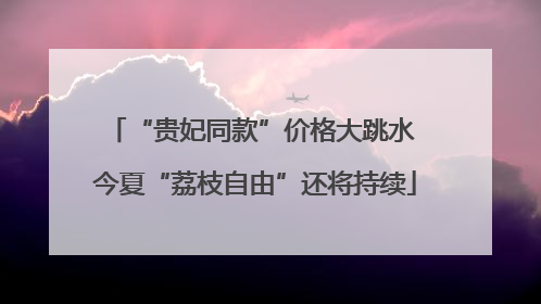 “贵妃同款”价格大跳水 今夏“荔枝自由”还将持续