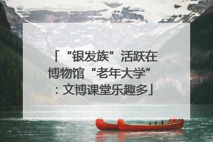 “银发族”活跃在博物馆“老年大学”：文博课堂乐趣多