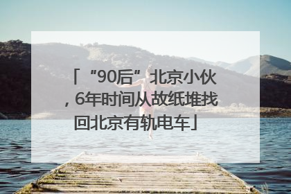 “90后”北京小伙，6年时间从故纸堆找回北京有轨电车