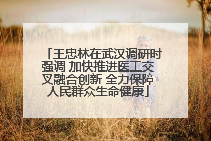 王忠林在武汉调研时强调 加快推进医工交叉融合创新 全力保障人民群众生命健康