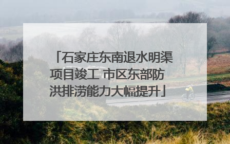 石家庄东南退水明渠项目竣工 市区东部防洪排涝能力大幅提升