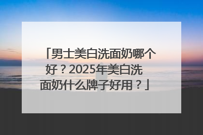 男士美白洗面奶哪个好？2025年美白洗面奶什么牌子好用？