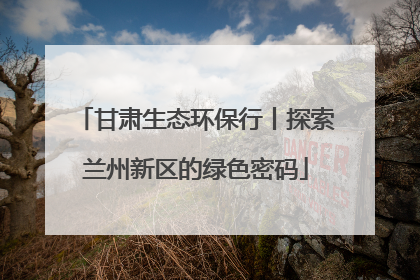 甘肃生态环保行丨探索兰州新区的绿色密码