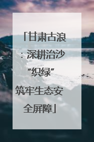 甘肃古浪：深耕治沙“织绿” 筑牢生态安全屏障