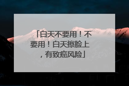 白天不要用！不要用！白天擦脸上，有致癌风险