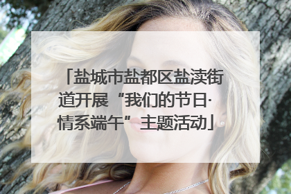 盐城市盐都区盐渎街道开展“我们的节日·情系端午”主题活动
