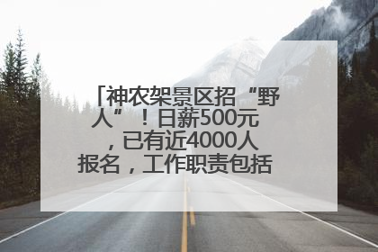 神农架景区招“野人”！日薪500元，已有近4000人报名，工作职责包括“接受游客投喂”