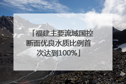 福建主要流域国控断面优良水质比例首次达到100%