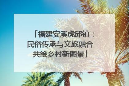 福建安溪虎邱镇：民俗传承与文旅融合共绘乡村新图景