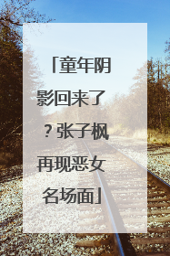 童年阴影回来了？张子枫再现恶女名场面