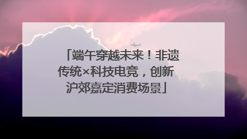 端午穿越未来！非遗传统×科技电竞，创新沪郊嘉定消费场景