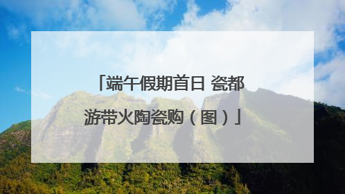 端午假期首日 瓷都游带火陶瓷购（图）