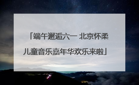 端午邂逅六一 北京怀柔儿童音乐嘉年华欢乐来啦