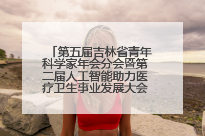 第五届吉林省青年科学家年会分会暨第二届人工智能助力医疗卫生事业发展大会在长春召开