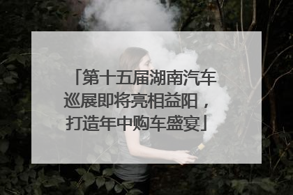 第十五届湖南汽车巡展即将亮相益阳，打造年中购车盛宴