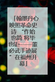 翰墨丹心映照革命史诗 “作始也简 将毕也钜——董必武手迹展”在福州开幕
