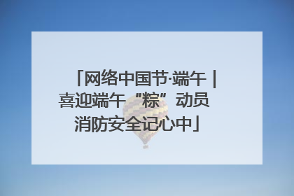 网络中国节·端午｜喜迎端午“粽”动员 消防安全记心中