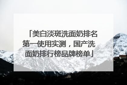 美白淡斑洗面奶排名第一使用实测，国产洗面奶排行榜品牌榜单