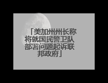 美加州州长称将就国民警卫队部署问题起诉联邦政府