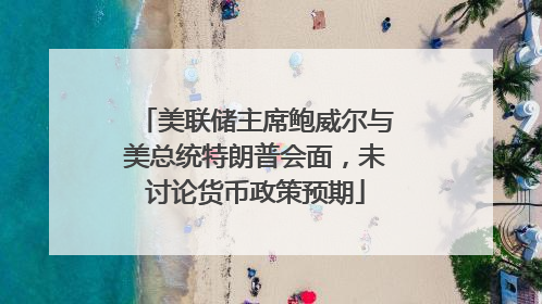 美联储主席鲍威尔与美总统特朗普会面，未讨论货币政策预期
