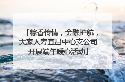 粽香传情，金融护航，大家人寿宜昌中心支公司开展端午暖心活动