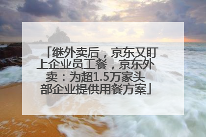 继外卖后，京东又盯上企业员工餐，京东外卖：为超1.5万家头部企业提供用餐方案