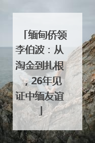 缅甸侨领李伯波：从淘金到扎根，26年见证中缅友谊
