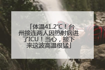 体温41.2℃！台州接连两人因热射病进了ICU！当心，接下来这波高温很猛