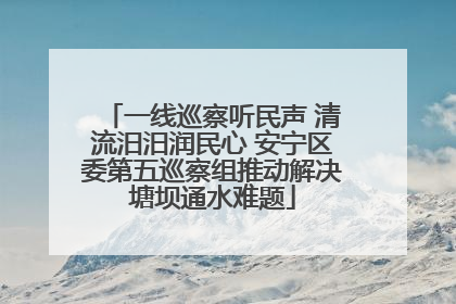 一线巡察听民声 清流汨汨润民心 安宁区委第五巡察组推动解决塘坝通水难题