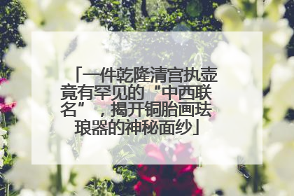 一件乾隆清宫执壶竟有罕见的“中西联名”，揭开铜胎画珐琅器的神秘面纱