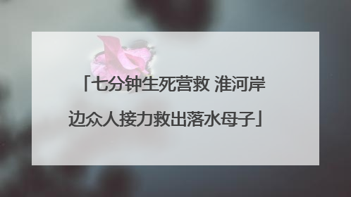 七分钟生死营救 淮河岸边众人接力救出落水母子