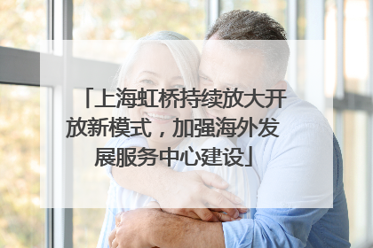 上海虹桥持续放大开放新模式，加强海外发展服务中心建设
