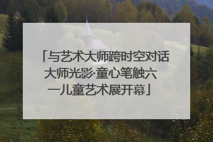 与艺术大师跨时空对话 大师光影·童心笔触六一儿童艺术展开幕