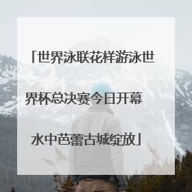 世界泳联花样游泳世界杯总决赛今日开幕 水中芭蕾古城绽放