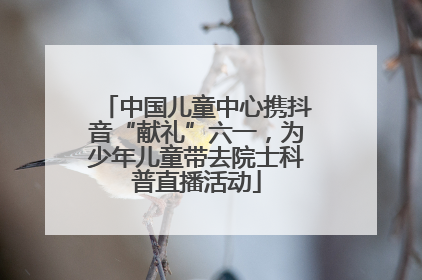 中国儿童中心携抖音“献礼”六一，为少年儿童带去院士科普直播活动