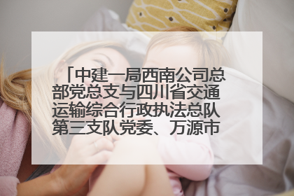 中建一局西南公司总部党总支与四川省交通运输综合行政执法总队第三支队党委、万源市草坝镇莲花院村党支部开展党建联建