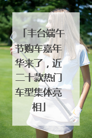 丰台端午节购车嘉年华来了，近二十款热门车型集体亮相