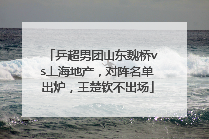 乒超男团山东魏桥vs上海地产，对阵名单出炉，王楚钦不出场