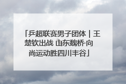 乒超联赛男子团体｜王楚钦出战 山东魏桥·向尚运动胜四川丰谷