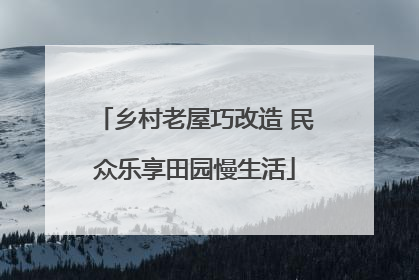 乡村老屋巧改造 民众乐享田园慢生活