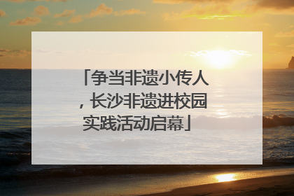 争当非遗小传人，长沙非遗进校园实践活动启幕